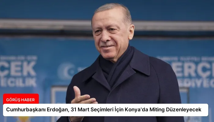 Cumhurbaşkanı Erdoğan, 31 Mart Seçimleri İçin Konya’da Miting Düzenleyecek