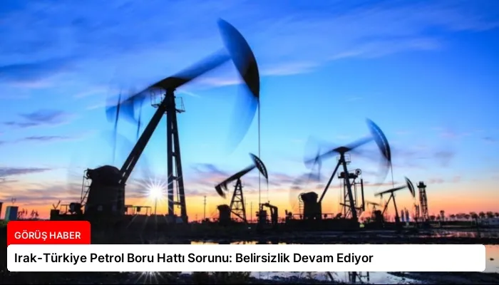 Irak-Türkiye Petrol Boru Hattı Sorunu: Belirsizlik Devam Ediyor