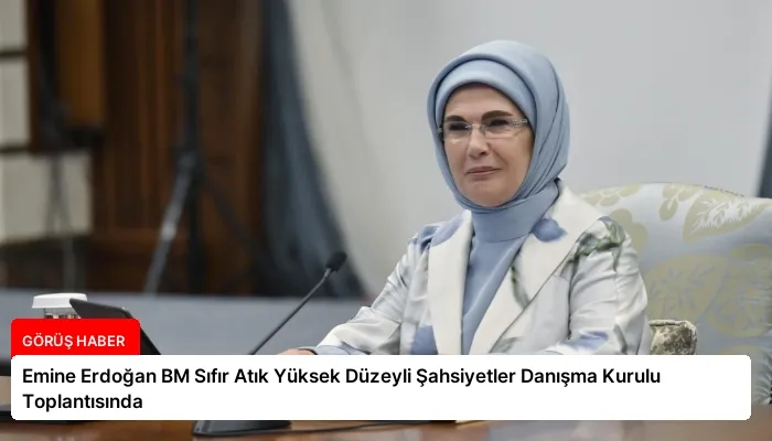 Emine Erdoğan BM Sıfır Atık Yüksek Düzeyli Şahsiyetler Danışma Kurulu Toplantısında