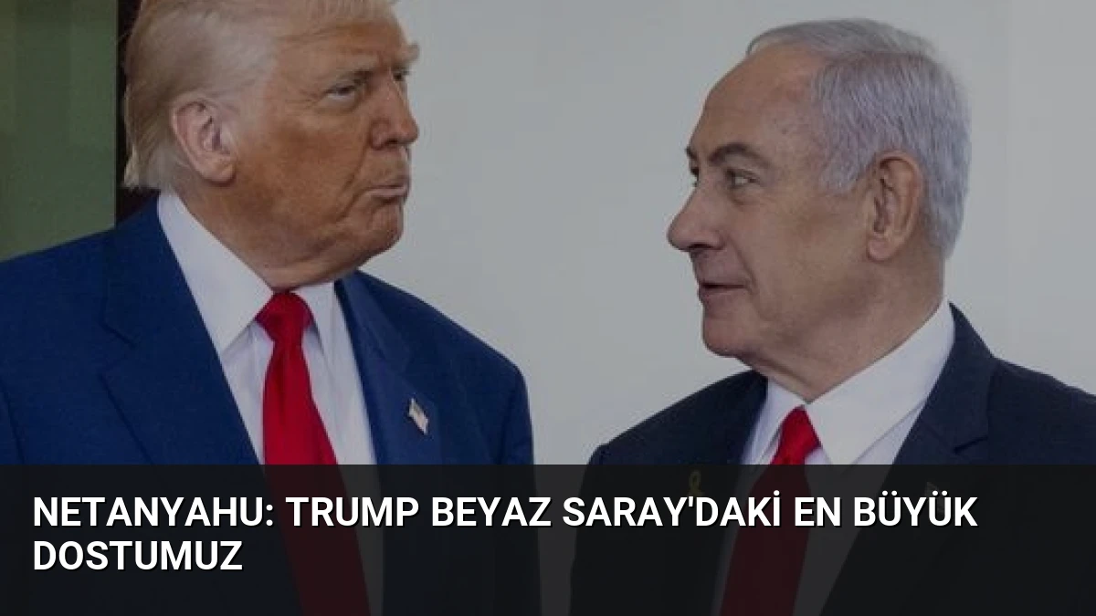 Netanyahu: Trump Beyaz Saray’daki En Büyük Dostumuz