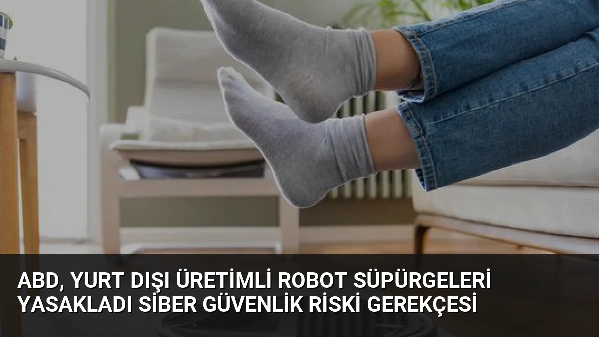 ABD, Yurt Dışı Üretimli Robot Süpürgeleri Yasakladı Siber Güvenlik Riski Gerekçesi