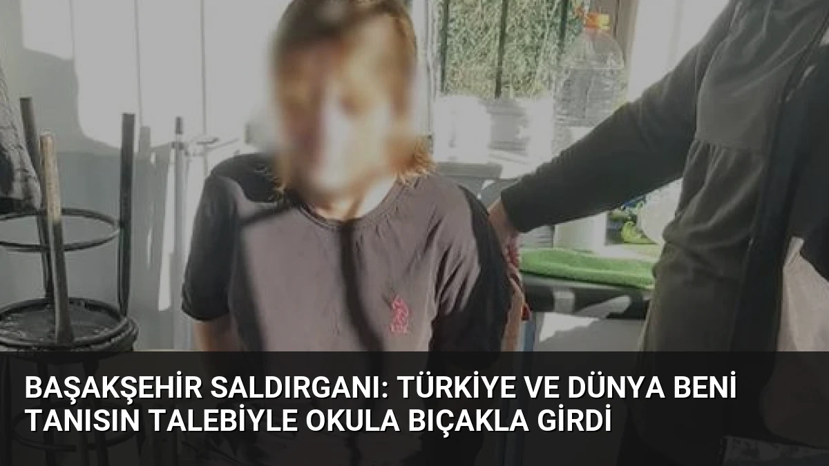 Başakşehir Saldırganı: Türkiye ve Dünya Beni Tanısın Talebiyle Okula Bıçakla Girdi